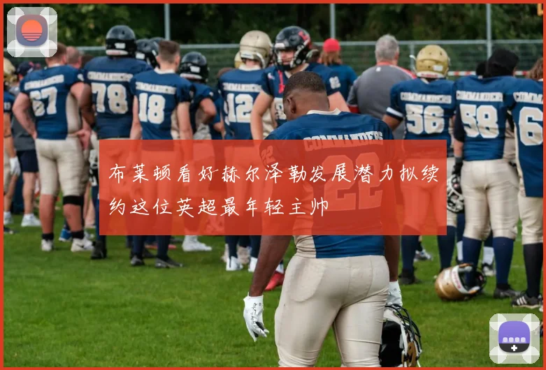 布莱顿看好赫尔泽勒发展潜力拟续约这位英超最年轻主帅