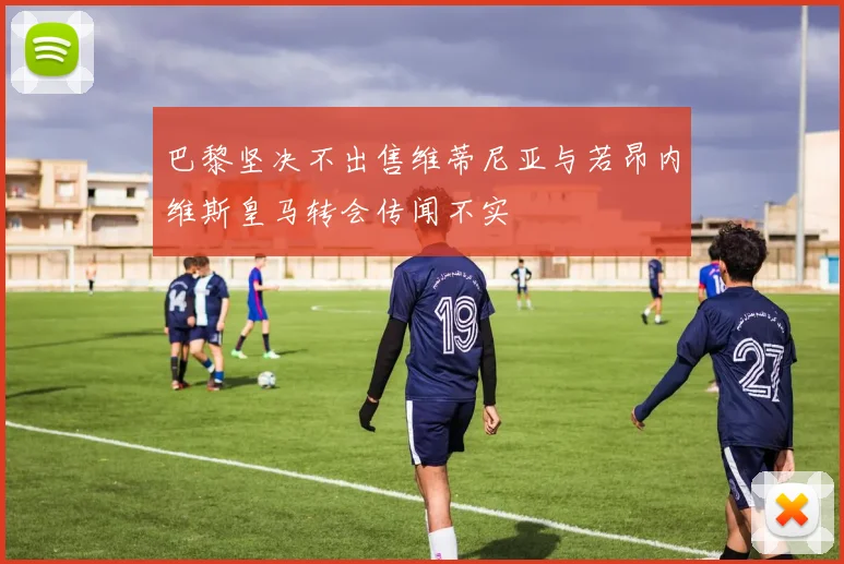 巴黎坚决不出售维蒂尼亚与若昂内维斯皇马转会传闻不实