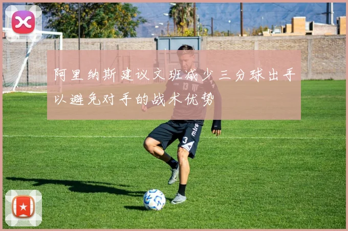 阿里纳斯建议文班减少三分球出手以避免对手的战术优势